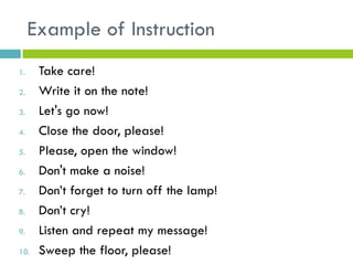 Example of Instruction
1. Take care!
2. Write it on the note!
3. Let's go now!
4. Close the door, please!
5. Please, open the window!
6. Don't make a noise!
7. Don’t forget to turn off the lamp!
8. Don’t cry!
9. Listen and repeat my message!
10. Sweep the floor, please!
 