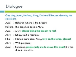 Dialogue
One day, Aurel, Hafara, Alwy, Dwi and Fika are cleaning the
classroom.
Aurel : Hafara! Where is the broom?
Hafara: The broom is beside Alwy.
Aurel : Alwy, please bring the broom to me!
Alwy : Okay, wait a moment.
Fika : It is too dark here. Alwy, turn on the lamp, please!
Alwy : With pleasure.
Aurel : Someone, please help me to move this desk! it is too
close to the door.
 