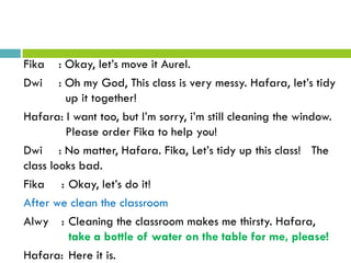 Fika : Okay, let’s move it Aurel.
Dwi : Oh my God, This class is very messy. Hafara, let’s tidy
up it together!
Hafara: I want too, but I’m sorry, i’m still cleaning the window.
Please order Fika to help you!
Dwi : No matter, Hafara. Fika, Let’s tidy up this class! The
class looks bad.
Fika : Okay, let’s do it!
After we clean the classroom
Alwy : Cleaning the classroom makes me thirsty. Hafara,
take a bottle of water on the table for me, please!
Hafara: Here it is.
 