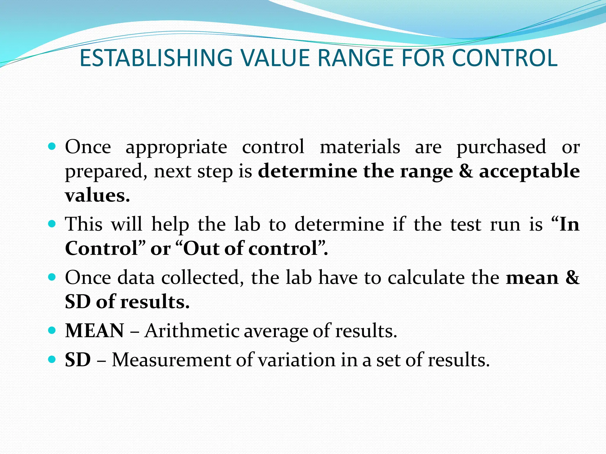 ESTABLISHING VALUE RANGE FOR CONTROL
 Once appropriate control materials are purchased or
prepared, next step is determine the range & acceptable
values.
 This will help the lab to determine if the test run is “In
Control” or “Out of control”.
 Once data collected, the lab have to calculate the mean &
SD of results.
 MEAN – Arithmetic average of results.
 SD – Measurement of variation in a set of results.
 