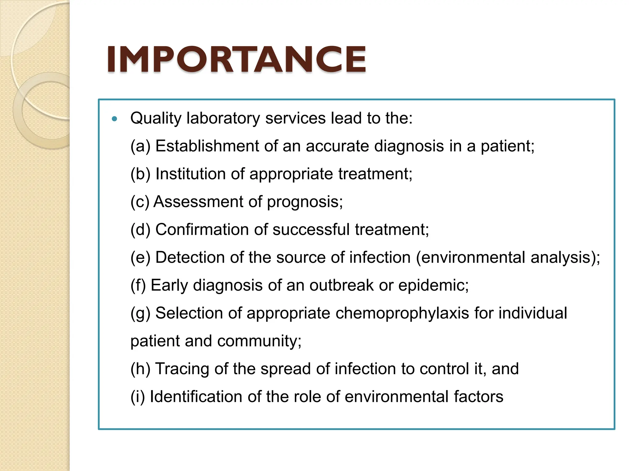 IMPORTANCE
 Quality laboratory services lead to the:
(a) Establishment of an accurate diagnosis in a patient;
(b) Institution of appropriate treatment;
(c) Assessment of prognosis;
(d) Confirmation of successful treatment;
(e) Detection of the source of infection (environmental analysis);
(f) Early diagnosis of an outbreak or epidemic;
(g) Selection of appropriate chemoprophylaxis for individual
patient and community;
(h) Tracing of the spread of infection to control it, and
(i) Identification of the role of environmental factors
 