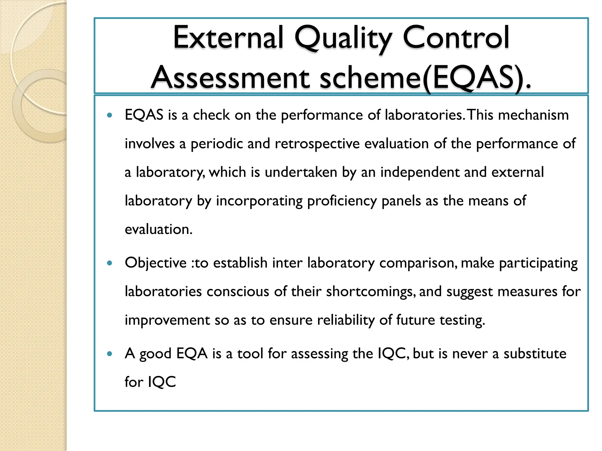 External Quality Control
Assessment scheme(EQAS).
 EQAS is a check on the performance of laboratories.This mechanism
involves a periodic and retrospective evaluation of the performance of
a laboratory, which is undertaken by an independent and external
laboratory by incorporating proficiency panels as the means of
evaluation.
 Objective :to establish inter laboratory comparison, make participating
laboratories conscious of their shortcomings, and suggest measures for
improvement so as to ensure reliability of future testing.
 A good EQA is a tool for assessing the IQC, but is never a substitute
for IQC
 