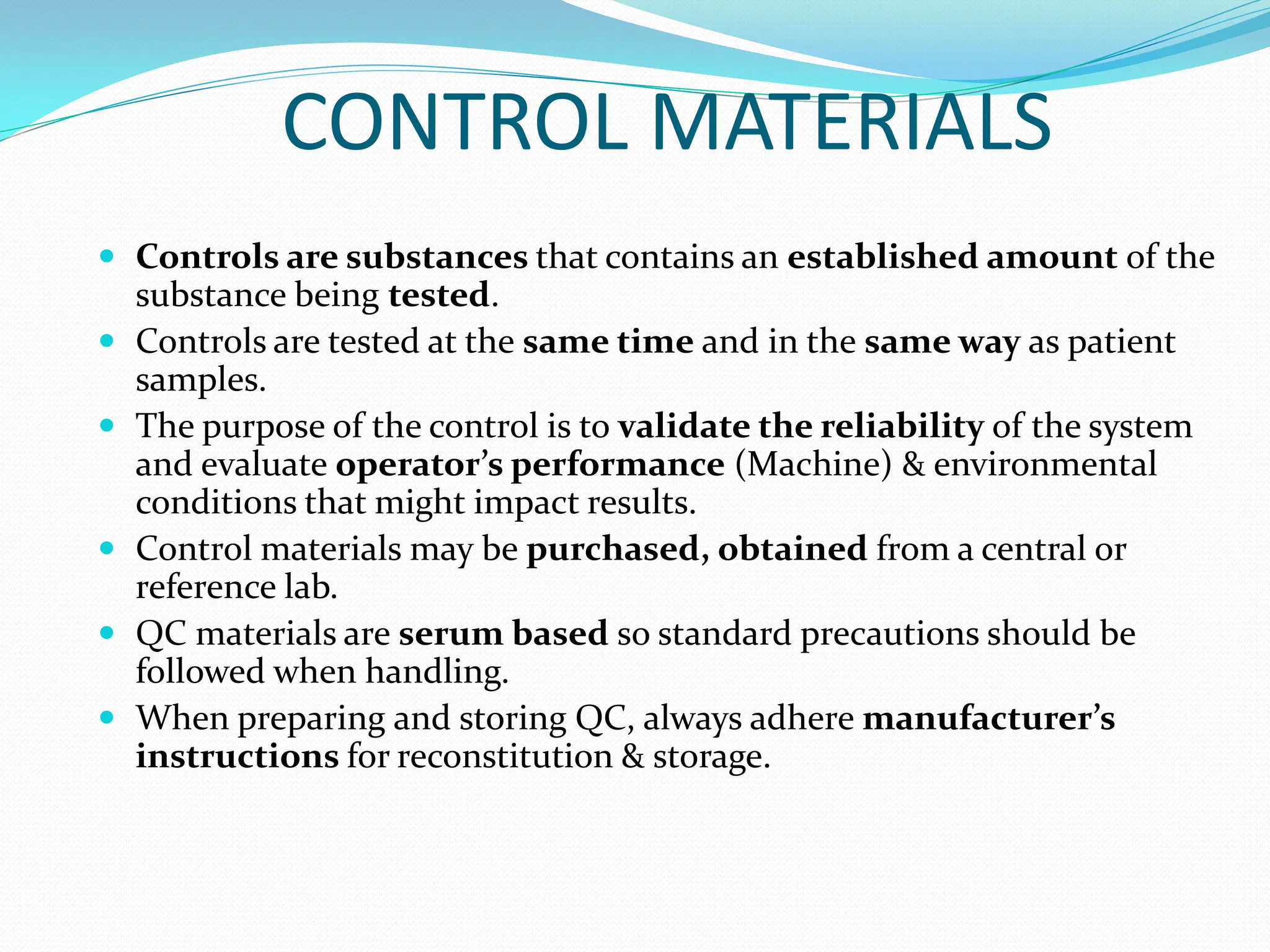 CONTROL MATERIALS
 Controls are substances that contains an established amount of the
substance being tested.
 Controls are tested at the same time and in the same way as patient
samples.
 The purpose of the control is to validate the reliability of the system
and evaluate operator’s performance (Machine) & environmental
conditions that might impact results.
 Control materials may be purchased, obtained from a central or
reference lab.
 QC materials are serum based so standard precautions should be
followed when handling.
 When preparing and storing QC, always adhere manufacturer’s
instructions for reconstitution & storage.
 
