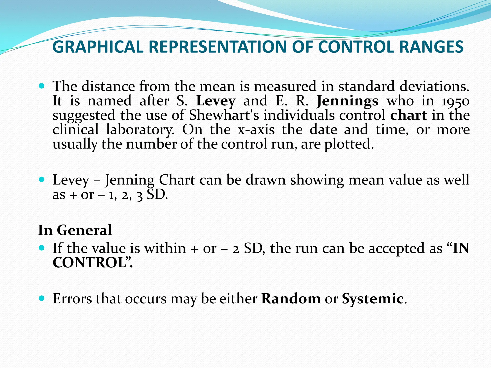 GRAPHICAL REPRESENTATION OF CONTROL RANGES
 The distance from the mean is measured in standard deviations.
It is named after S. Levey and E. R. Jennings who in 1950
suggested the use of Shewhart's individuals control chart in the
clinical laboratory. On the x-axis the date and time, or more
usually the number of the control run, are plotted.
 Levey – Jenning Chart can be drawn showing mean value as well
as + or – 1, 2, 3 SD.
In General
 If the value is within + or – 2 SD, the run can be accepted as “IN
CONTROL”.
 Errors that occurs may be either Random or Systemic.
 