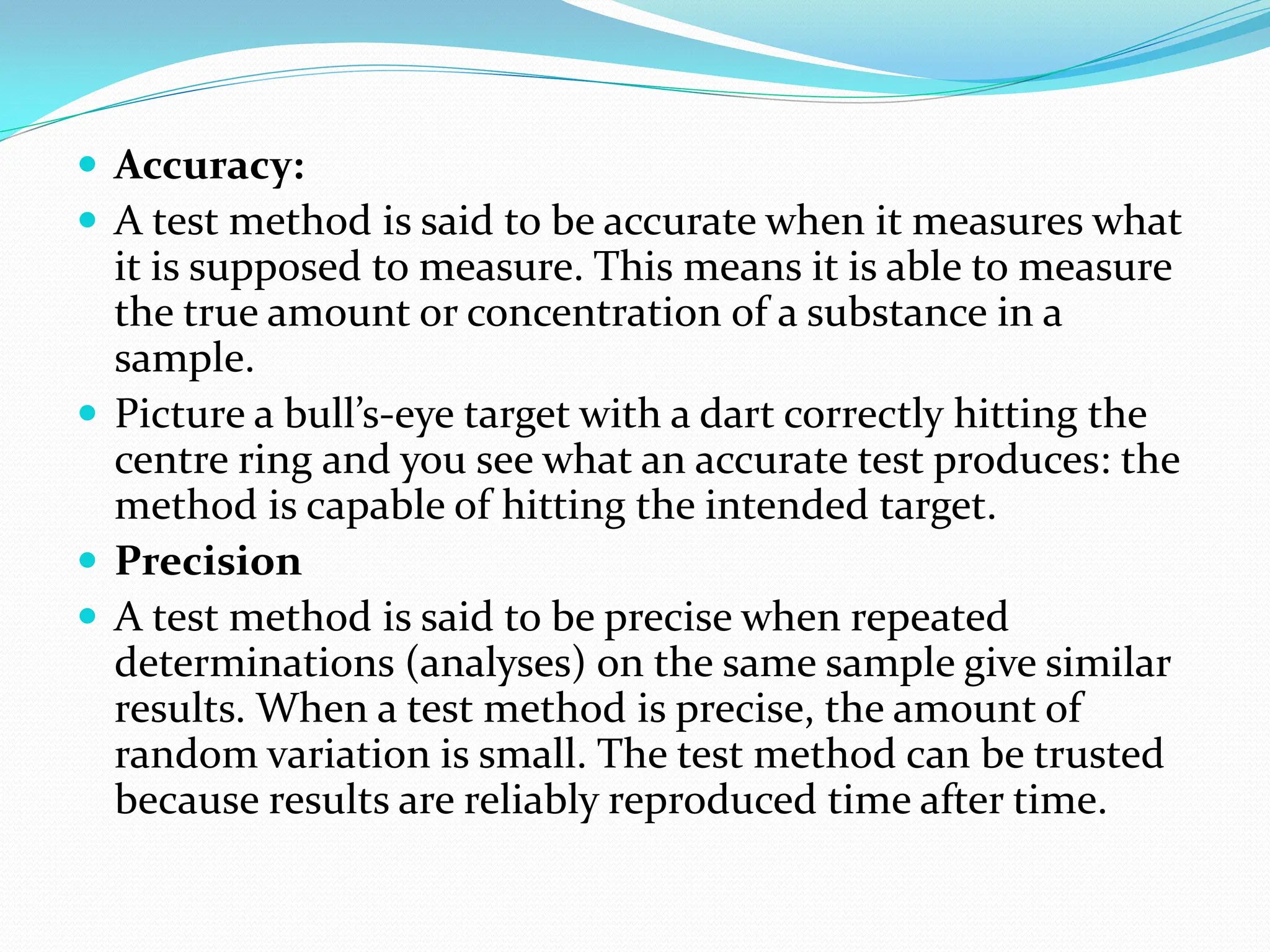  Accuracy:
 A test method is said to be accurate when it measures what
it is supposed to measure. This means it is able to measure
the true amount or concentration of a substance in a
sample.
 Picture a bull’s-eye target with a dart correctly hitting the
centre ring and you see what an accurate test produces: the
method is capable of hitting the intended target.
 Precision
 A test method is said to be precise when repeated
determinations (analyses) on the same sample give similar
results. When a test method is precise, the amount of
random variation is small. The test method can be trusted
because results are reliably reproduced time after time.
 