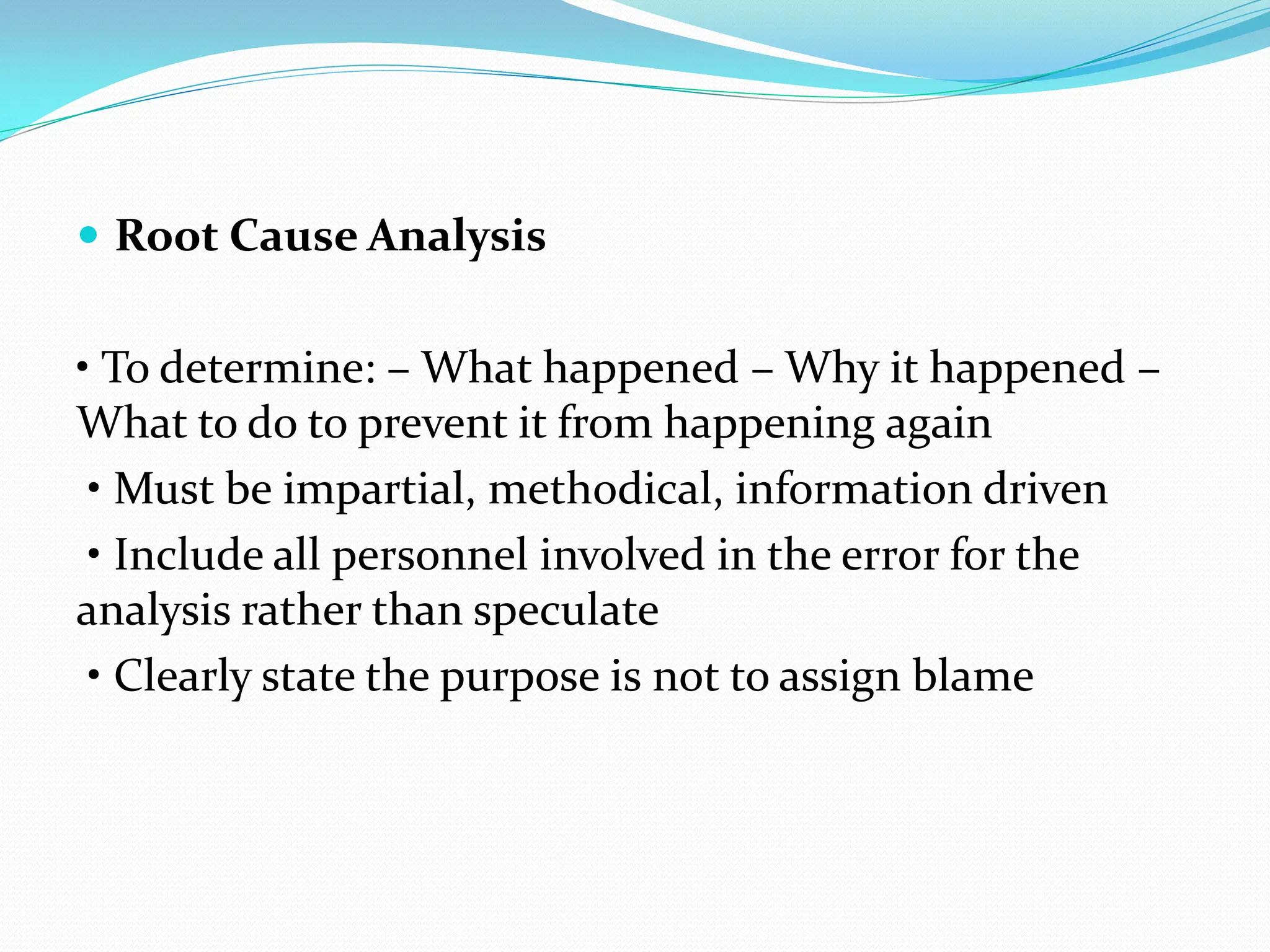  Root Cause Analysis
• To determine: – What happened – Why it happened –
What to do to prevent it from happening again
• Must be impartial, methodical, information driven
• Include all personnel involved in the error for the
analysis rather than speculate
• Clearly state the purpose is not to assign blame
 