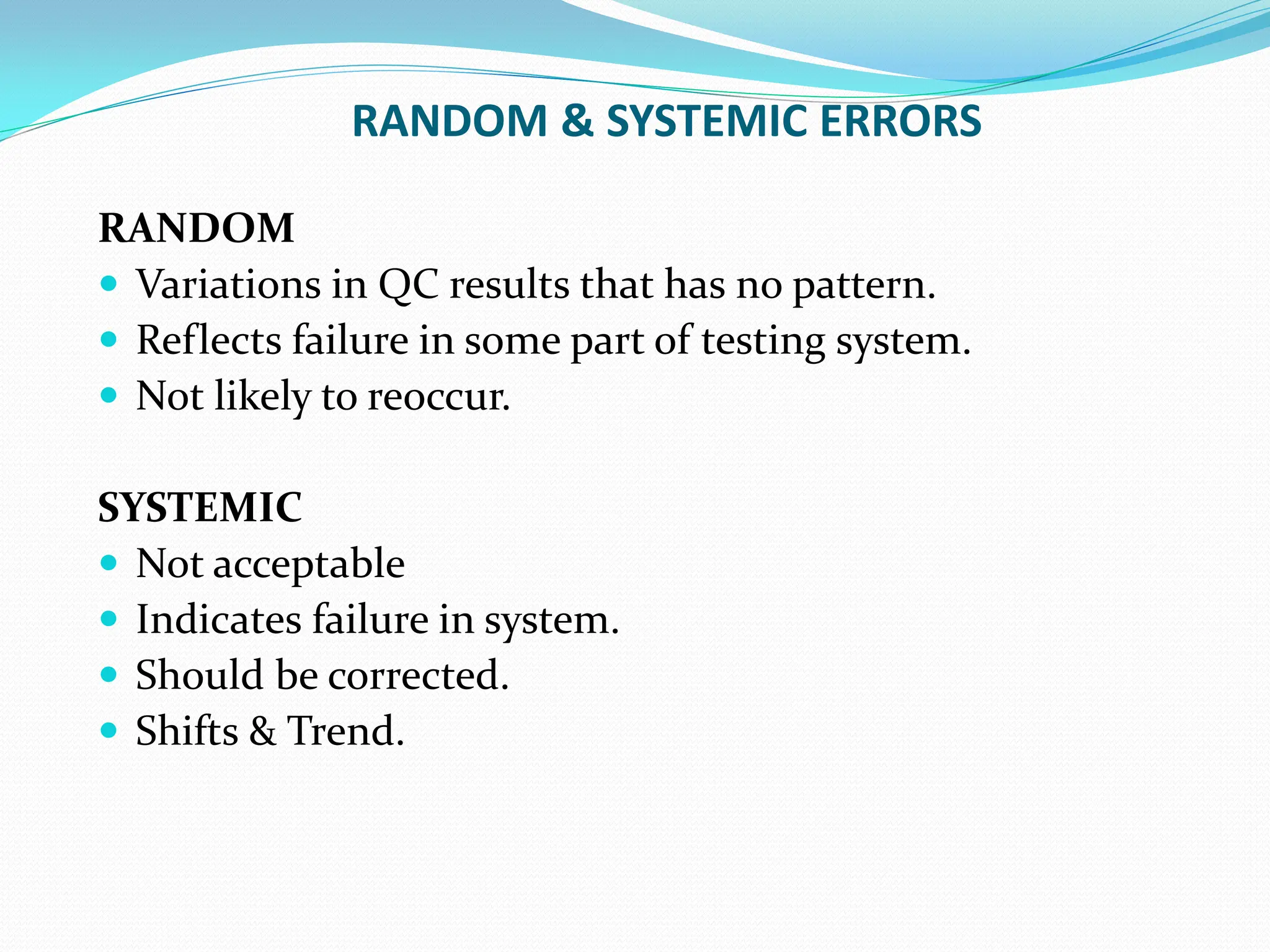 RANDOM & SYSTEMIC ERRORS
RANDOM
 Variations in QC results that has no pattern.
 Reflects failure in some part of testing system.
 Not likely to reoccur.
SYSTEMIC
 Not acceptable
 Indicates failure in system.
 Should be corrected.
 Shifts & Trend.
 