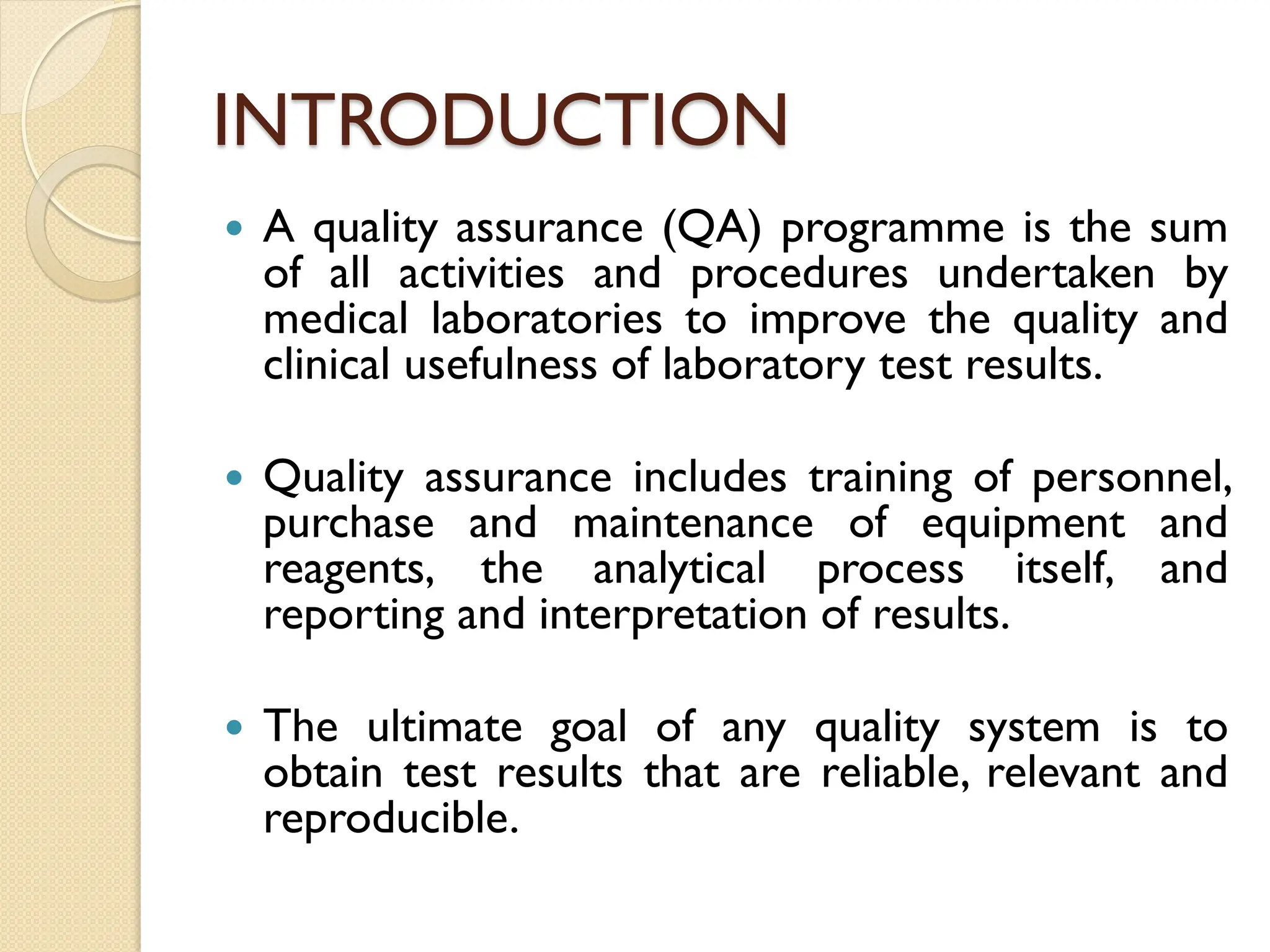 INTRODUCTION
 A quality assurance (QA) programme is the sum
of all activities and procedures undertaken by
medical laboratories to improve the quality and
clinical usefulness of laboratory test results.
 Quality assurance includes training of personnel,
purchase and maintenance of equipment and
reagents, the analytical process itself, and
reporting and interpretation of results.
 The ultimate goal of any quality system is to
obtain test results that are reliable, relevant and
reproducible.
 