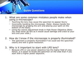 Guide Questions
1. What are some common mistakes people make when
using a microscope?
– Touching the lens may cause the specimen to appear blurry
– Incorrectly handling the microscope. (Note: Always handle the
microscope by gripping the arm and placing your palm on the
bottom of the base)
– Using the coarse adjustment knob in High Power Objective (Note:
You shall never do this as it would cause damage and crack to your
lens and your slide.)
2. How do I know if the microscope is properly illuminated?
– The specimen is properly illuminated if we could see the specimen
clearly and with a good resolution.
3. Why is it important to start with LPO lens?
– Because LPO or Low power objective has the higher field of view.
Hence, it is easier to locate the specimen on the slide than if you
start with a higher power objective.
 