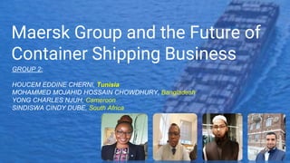 Maersk Group and the Future of
Container Shipping Business
GROUP 2:
HOUCEM EDDINE CHERNI, Tunisia
MOHAMMED MOJAHID HOSSAIN CHOWDHURY, Bangladesh
YONG CHARLES NJUH, Cameroon
SINDISWA CINDY DUBE, South Africa
 