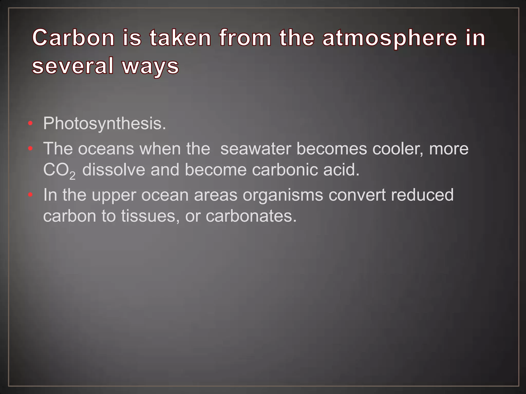 • Photosynthesis.
• The oceans when the seawater becomes cooler, more
CO2 dissolve and become carbonic acid.
• In the upper ocean areas organisms convert reduced
carbon to tissues, or carbonates.

 
