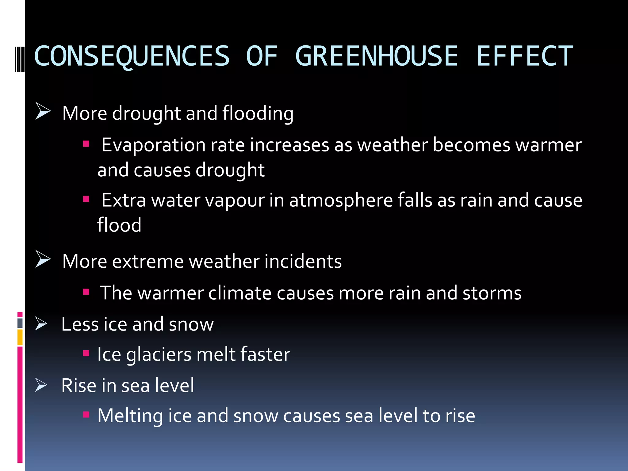 CONSEQUENCES OF GREENHOUSE EFFECT
 More drought and flooding
 Evaporation rate increases as weather becomes warmer
and causes drought
 Extra water vapour in atmosphere falls as rain and cause
flood

 More extreme weather incidents
 The warmer climate causes more rain and storms
 Less ice and snow
 Ice glaciers melt faster
 Rise in sea level
 Melting ice and snow causes sea level to rise

 