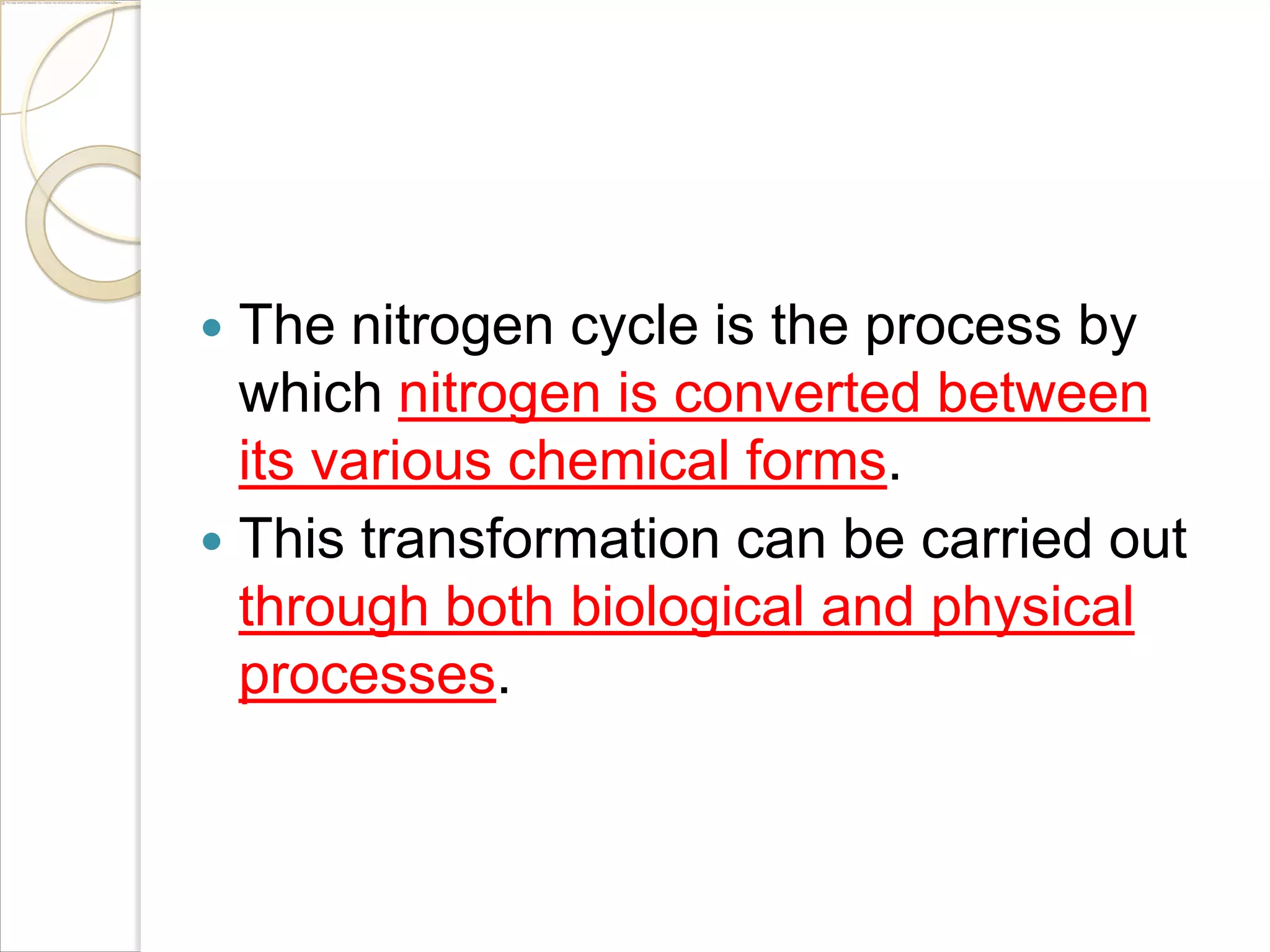The nitrogen cycle is the process by
which nitrogen is converted between
its various chemical forms.
 This transformation can be carried out
through both biological and physical
processes.


 