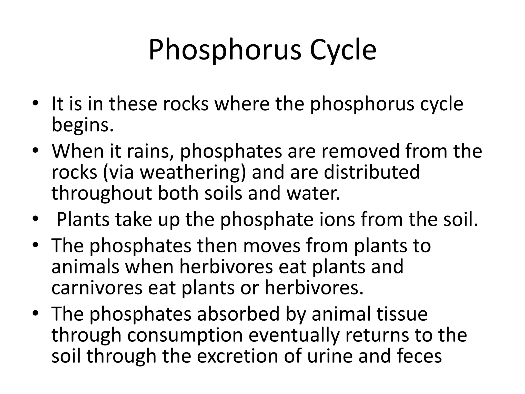 Phosphorus Cycle
• It is in these rocks where the phosphorus cycle
begins.
• When it rains, phosphates are removed from the
rocks (via weathering) and are distributed
throughout both soils and water.
• Plants take up the phosphate ions from the soil.
• The phosphates then moves from plants to
animals when herbivores eat plants and
carnivores eat plants or herbivores.
• The phosphates absorbed by animal tissue
through consumption eventually returns to the
soil through the excretion of urine and feces

 