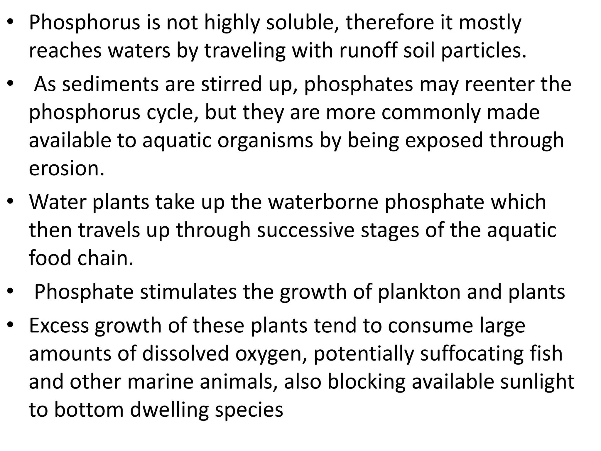 • Phosphorus is not highly soluble, therefore it mostly
reaches waters by traveling with runoff soil particles.
• As sediments are stirred up, phosphates may reenter the
phosphorus cycle, but they are more commonly made
available to aquatic organisms by being exposed through
erosion.
• Water plants take up the waterborne phosphate which
then travels up through successive stages of the aquatic
food chain.
• Phosphate stimulates the growth of plankton and plants
• Excess growth of these plants tend to consume large
amounts of dissolved oxygen, potentially suffocating fish
and other marine animals, also blocking available sunlight
to bottom dwelling species

 