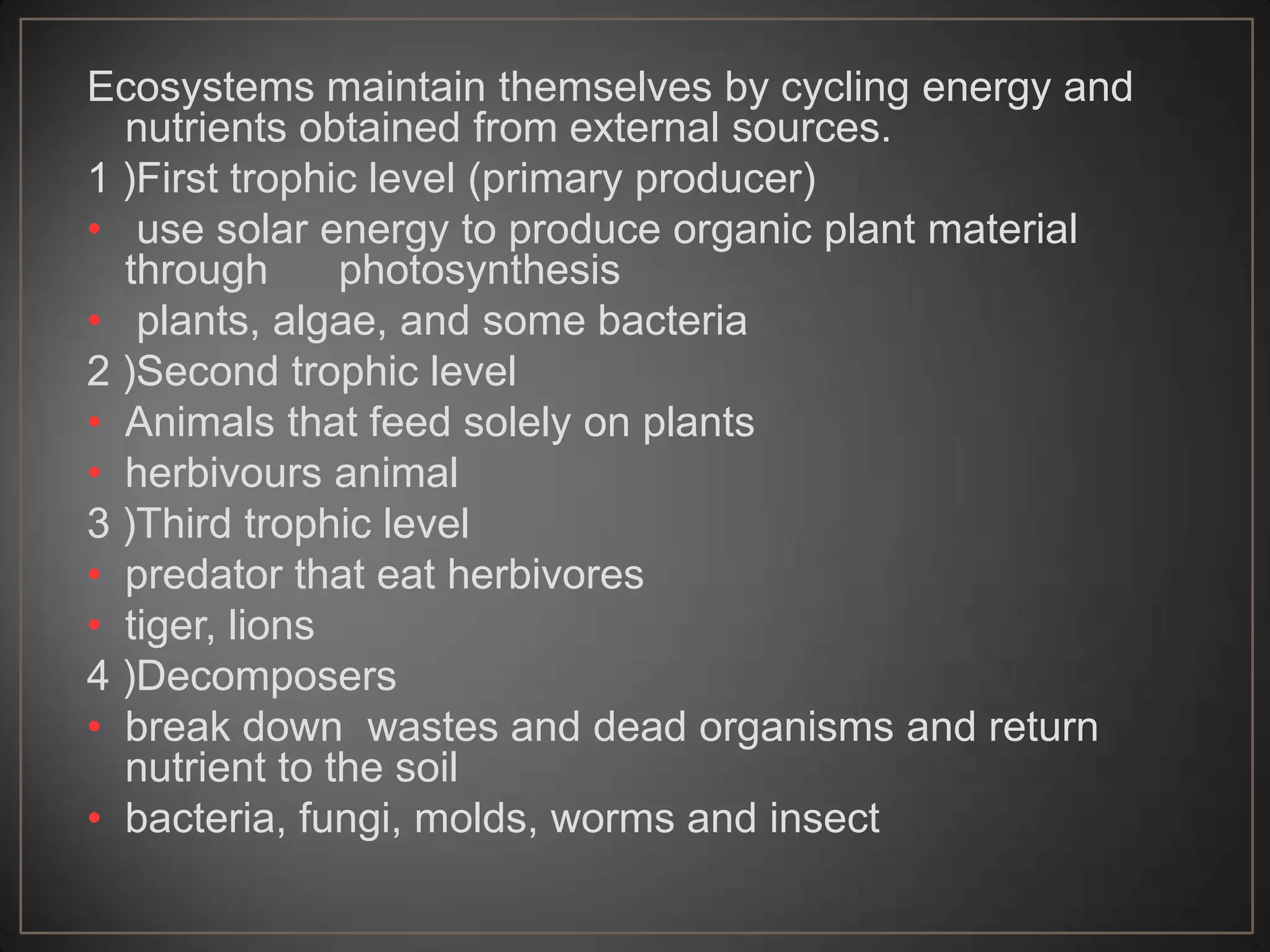 Ecosystems maintain themselves by cycling energy and
nutrients obtained from external sources.
1 )First trophic level (primary producer)
• use solar energy to produce organic plant material
through
photosynthesis
• plants, algae, and some bacteria
2 )Second trophic level
• Animals that feed solely on plants
• herbivours animal
3 )Third trophic level
• predator that eat herbivores
• tiger, lions
4 )Decomposers
• break down wastes and dead organisms and return
nutrient to the soil
• bacteria, fungi, molds, worms and insect

 