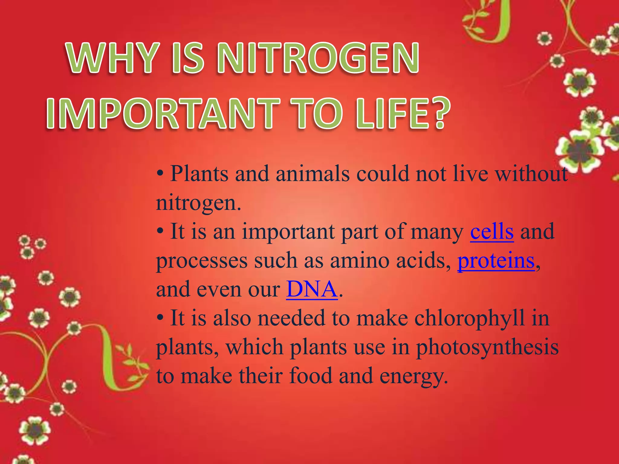 • Plants and animals could not live without
nitrogen.
• It is an important part of many cells and
processes such as amino acids, proteins,
and even our DNA.
• It is also needed to make chlorophyll in
plants, which plants use in photosynthesis
to make their food and energy.

 