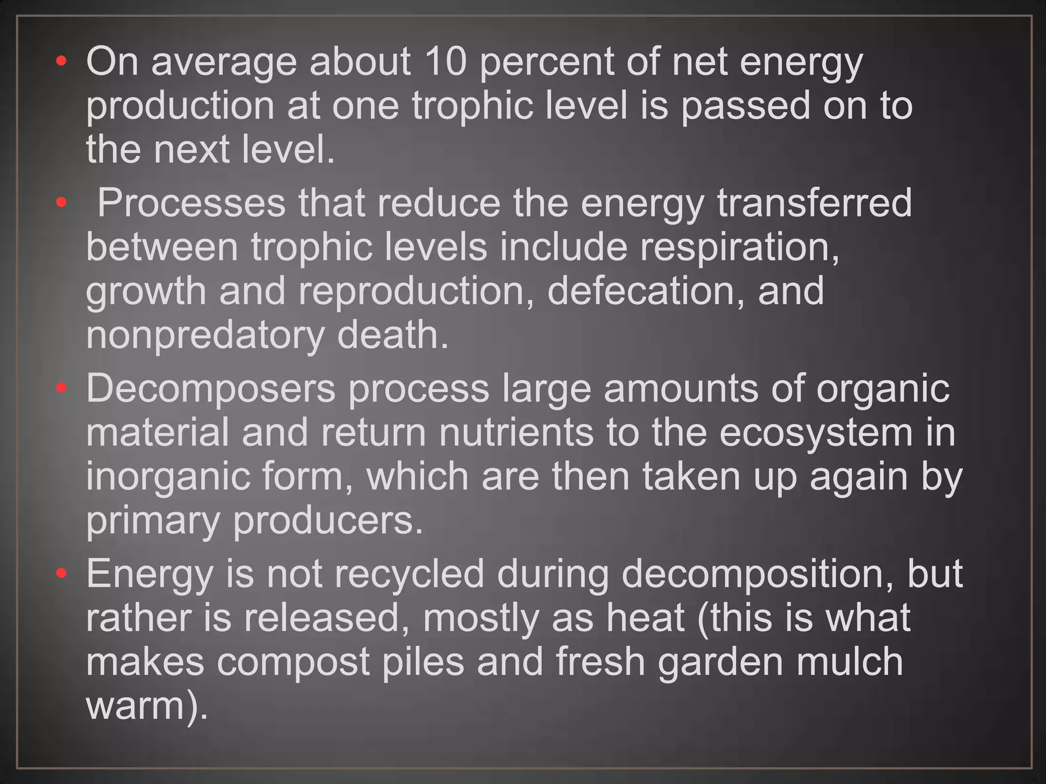 • On average about 10 percent of net energy
production at one trophic level is passed on to
the next level.
• Processes that reduce the energy transferred
between trophic levels include respiration,
growth and reproduction, defecation, and
nonpredatory death.
• Decomposers process large amounts of organic
material and return nutrients to the ecosystem in
inorganic form, which are then taken up again by
primary producers.
• Energy is not recycled during decomposition, but
rather is released, mostly as heat (this is what
makes compost piles and fresh garden mulch
warm).

 