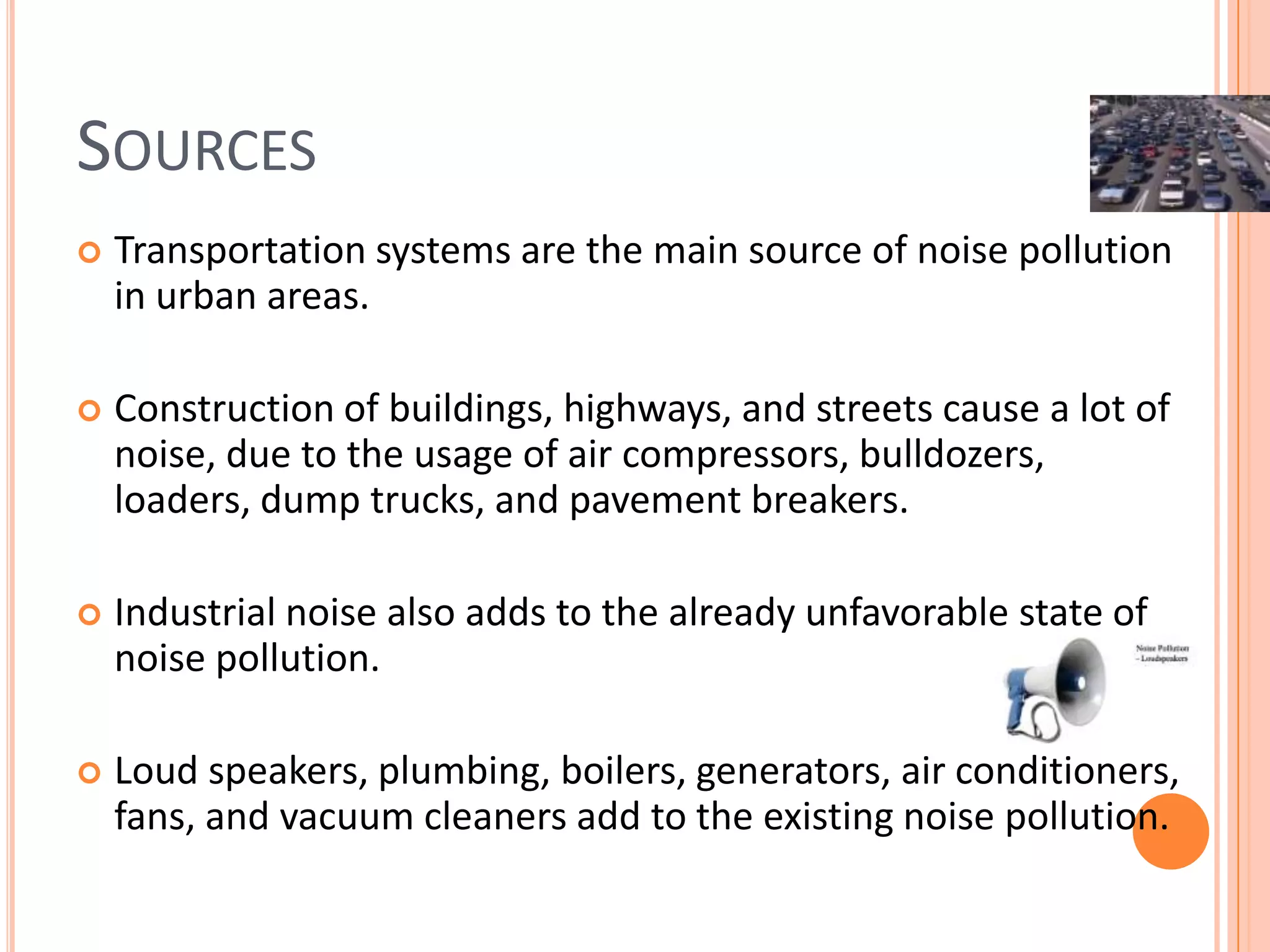 SOURCES


Transportation systems are the main source of noise pollution
in urban areas.



Construction of buildings, highways, and streets cause a lot of
noise, due to the usage of air compressors, bulldozers,
loaders, dump trucks, and pavement breakers.



Industrial noise also adds to the already unfavorable state of
noise pollution.



Loud speakers, plumbing, boilers, generators, air conditioners,
fans, and vacuum cleaners add to the existing noise pollution.

 