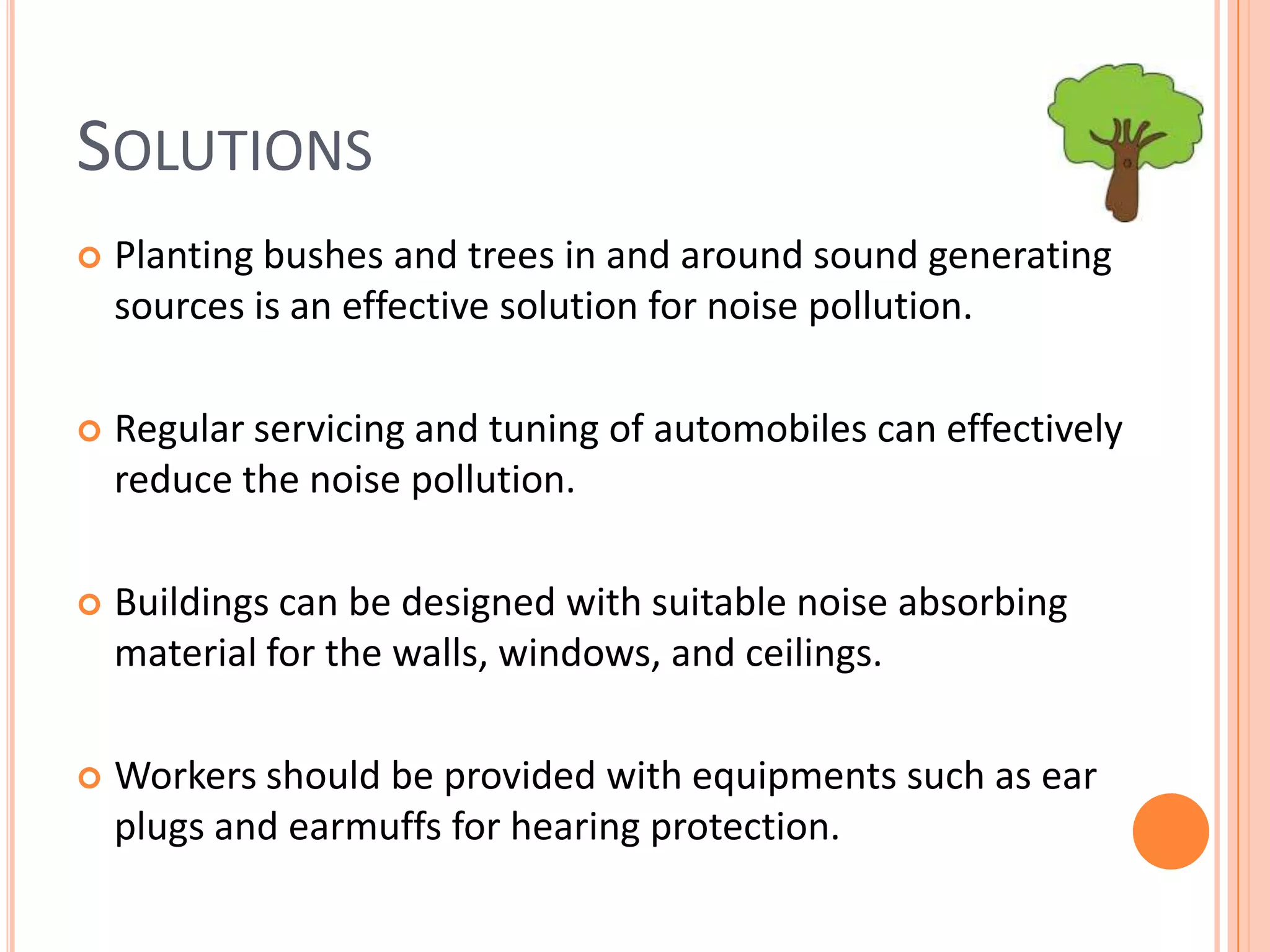 SOLUTIONS


Planting bushes and trees in and around sound generating
sources is an effective solution for noise pollution.



Regular servicing and tuning of automobiles can effectively
reduce the noise pollution.



Buildings can be designed with suitable noise absorbing
material for the walls, windows, and ceilings.



Workers should be provided with equipments such as ear
plugs and earmuffs for hearing protection.

 