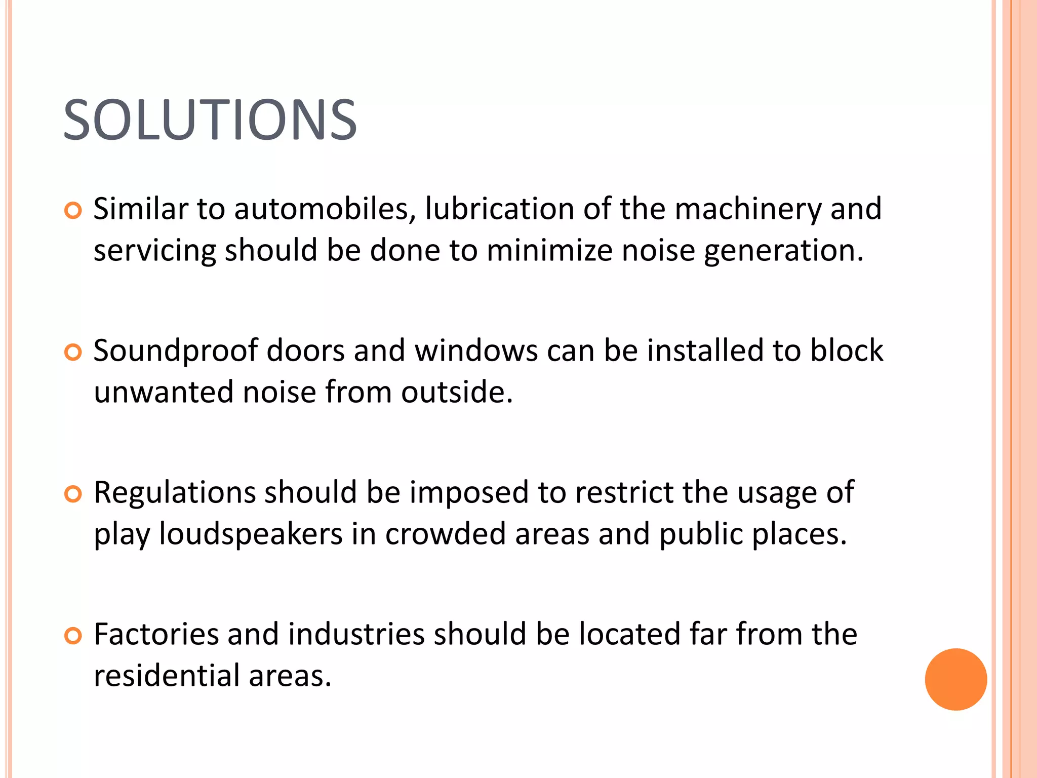SOLUTIONS


Similar to automobiles, lubrication of the machinery and
servicing should be done to minimize noise generation.



Soundproof doors and windows can be installed to block
unwanted noise from outside.



Regulations should be imposed to restrict the usage of
play loudspeakers in crowded areas and public places.



Factories and industries should be located far from the
residential areas.

 