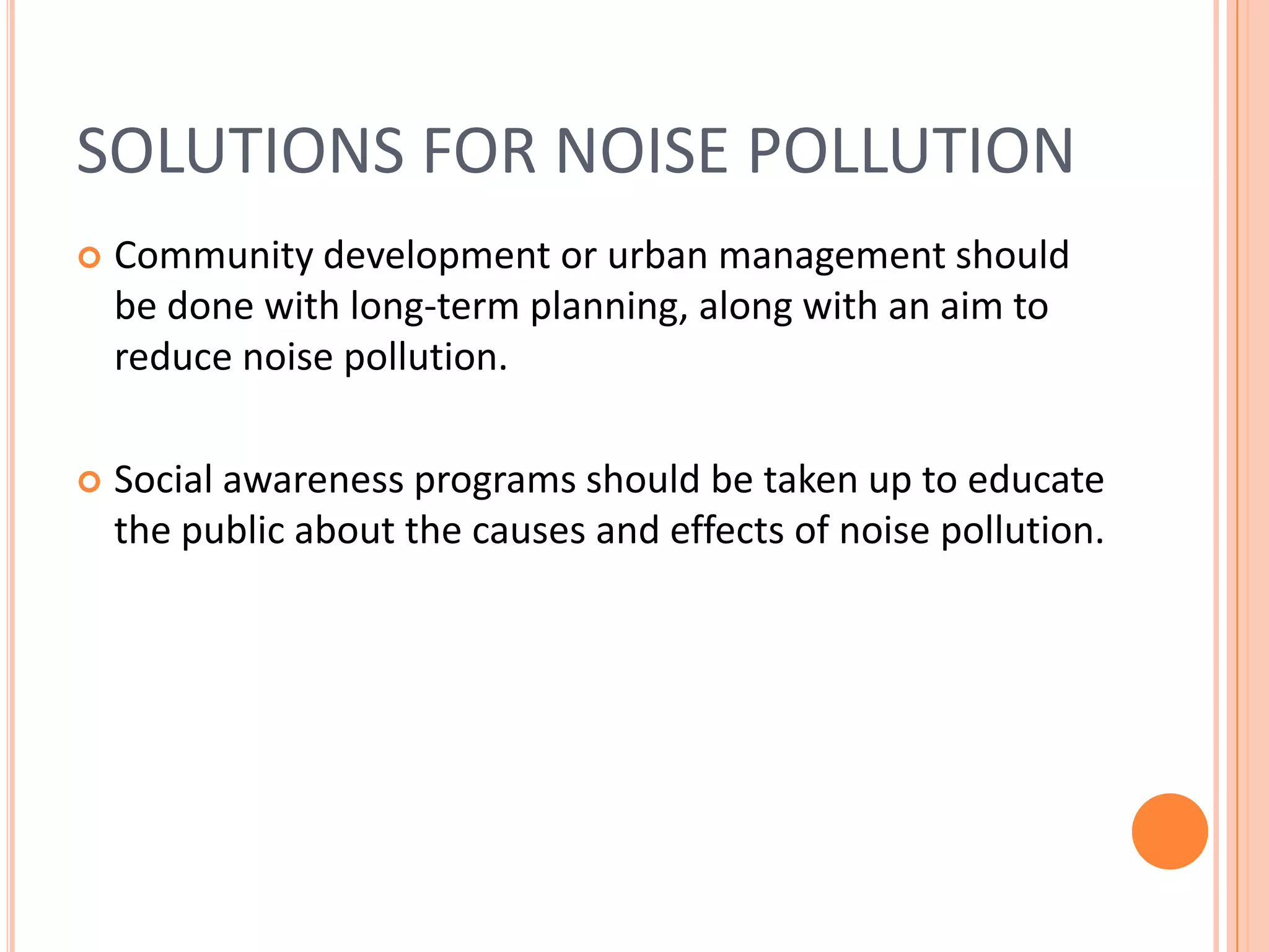 SOLUTIONS FOR NOISE POLLUTION


Community development or urban management should
be done with long-term planning, along with an aim to
reduce noise pollution.



Social awareness programs should be taken up to educate
the public about the causes and effects of noise pollution.

 