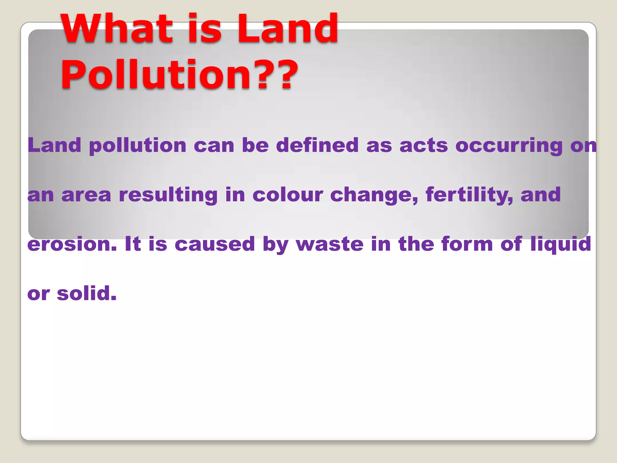 What is Land
Pollution??
Land pollution can be defined as acts occurring on
an area resulting in colour change, fertility, and
erosion. It is caused by waste in the form of liquid
or solid.

 