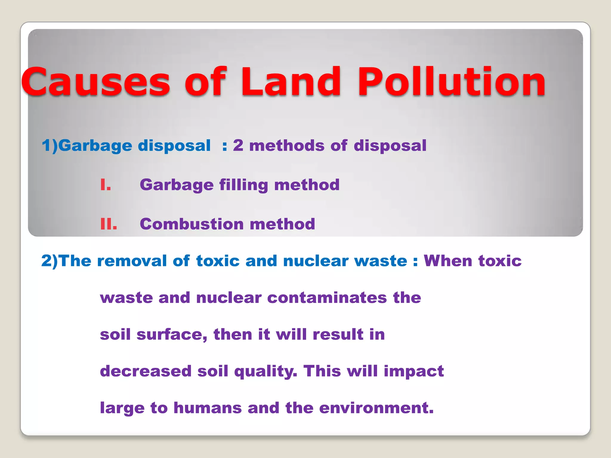 Causes of Land Pollution
1)Garbage disposal : 2 methods of disposal
I.

Garbage filling method

II.

Combustion method

2)The removal of toxic and nuclear waste : When toxic
waste and nuclear contaminates the
soil surface, then it will result in
decreased soil quality. This will impact
large to humans and the environment.

 
