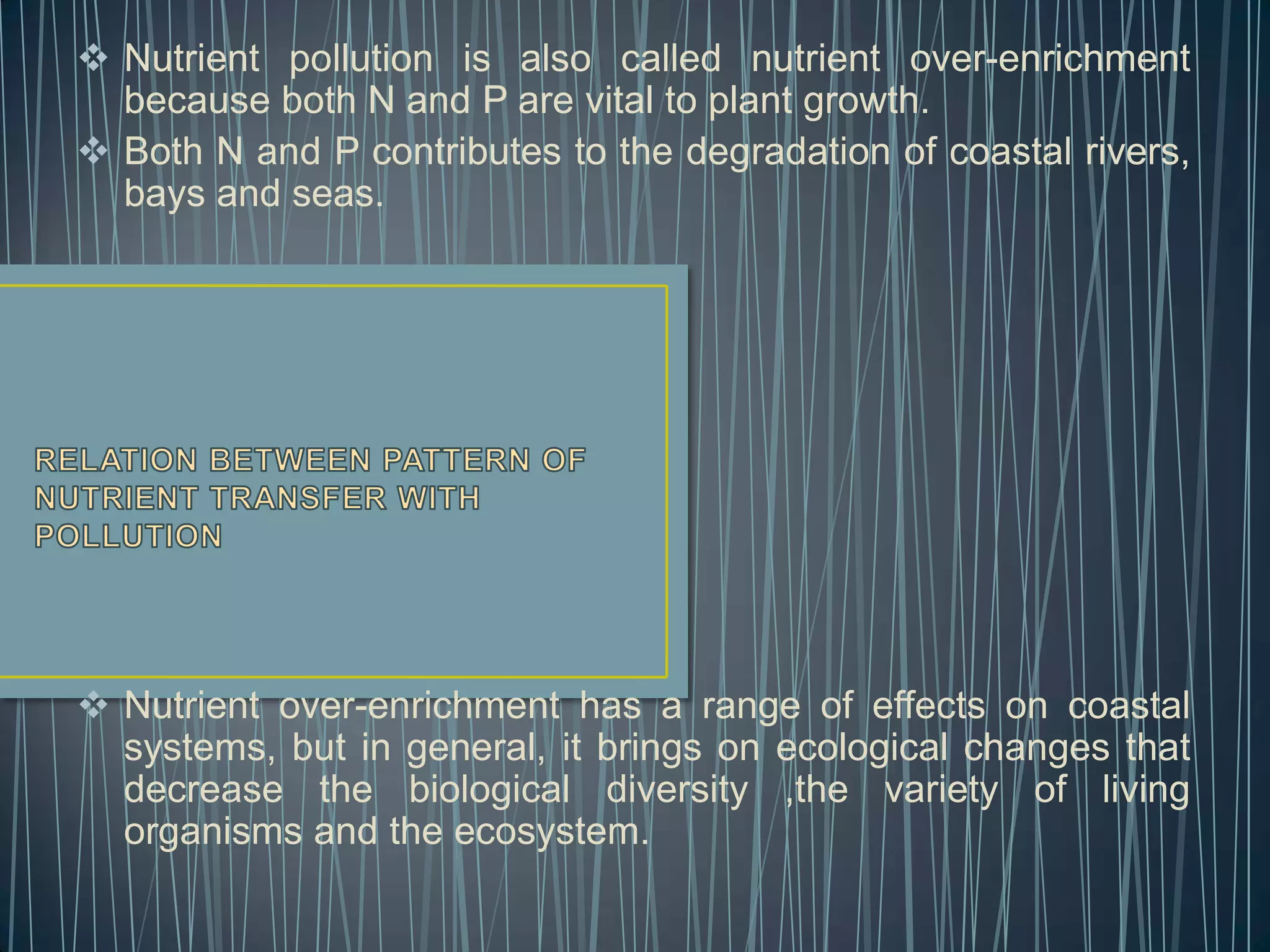  Nutrient pollution is also called nutrient over-enrichment
because both N and P are vital to plant growth.
 Both N and P contributes to the degradation of coastal rivers,
bays and seas.

 Nutrient over-enrichment has a range of effects on coastal
systems, but in general, it brings on ecological changes that
decrease the biological diversity ,the variety of living
organisms and the ecosystem.

 