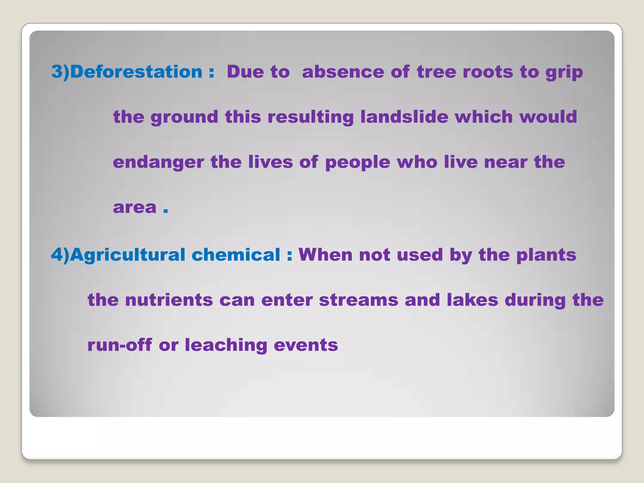 3)Deforestation : Due to absence of tree roots to grip
the ground this resulting landslide which would
endanger the lives of people who live near the
area .
4)Agricultural chemical : When not used by the plants
the nutrients can enter streams and lakes during the
run-off or leaching events

 