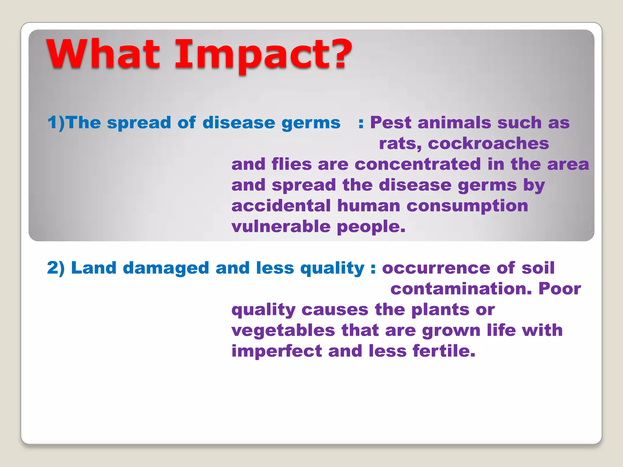 What Impact?
1)The spread of disease germs : Pest animals such as
rats, cockroaches
and flies are concentrated in the area
and spread the disease germs by
accidental human consumption
vulnerable people.
2) Land damaged and less quality : occurrence of soil
contamination. Poor
quality causes the plants or
vegetables that are grown life with
imperfect and less fertile.

 