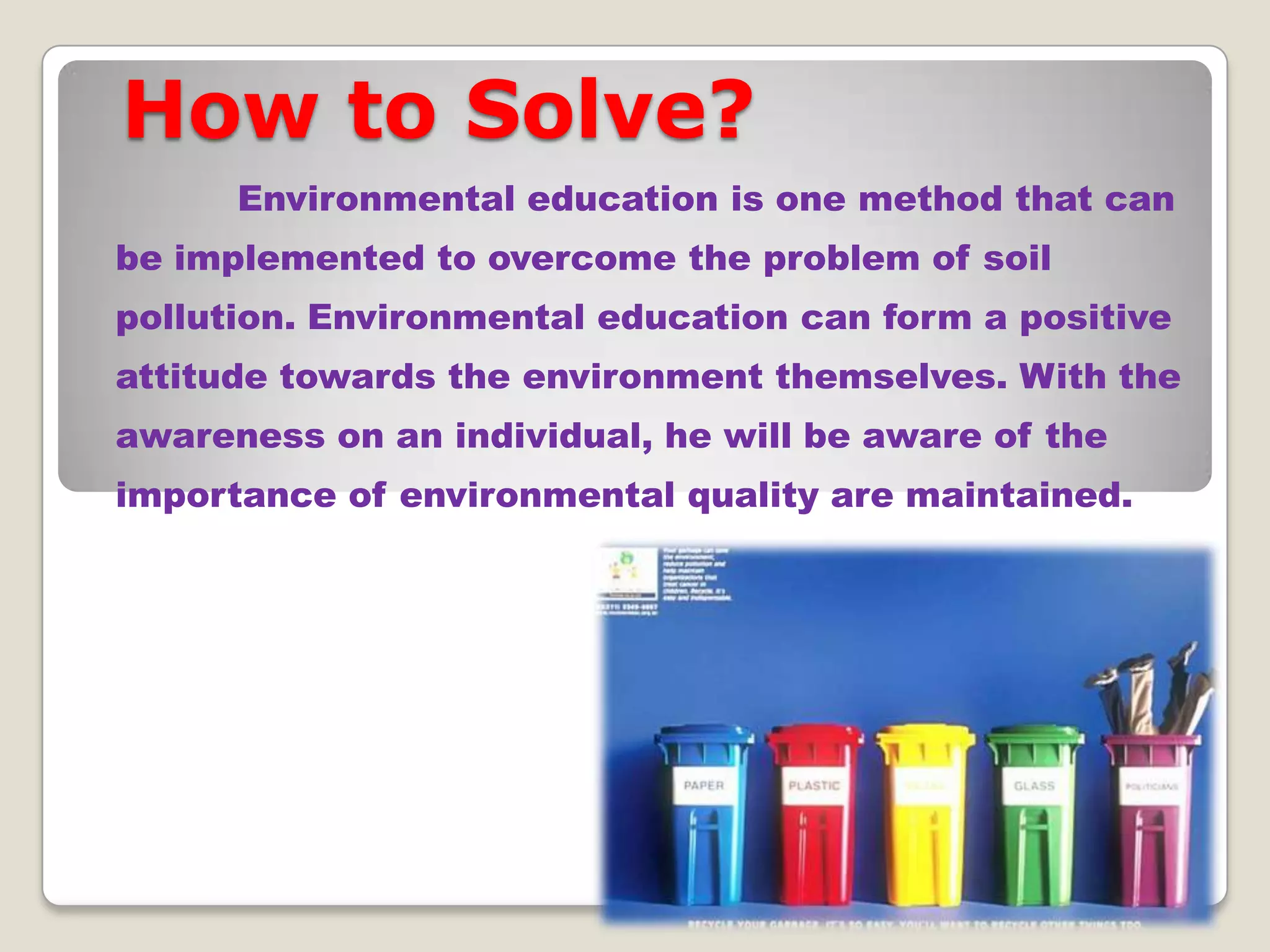 How to Solve?
Environmental education is one method that can
be implemented to overcome the problem of soil
pollution. Environmental education can form a positive
attitude towards the environment themselves. With the
awareness on an individual, he will be aware of the

importance of environmental quality are maintained.

 
