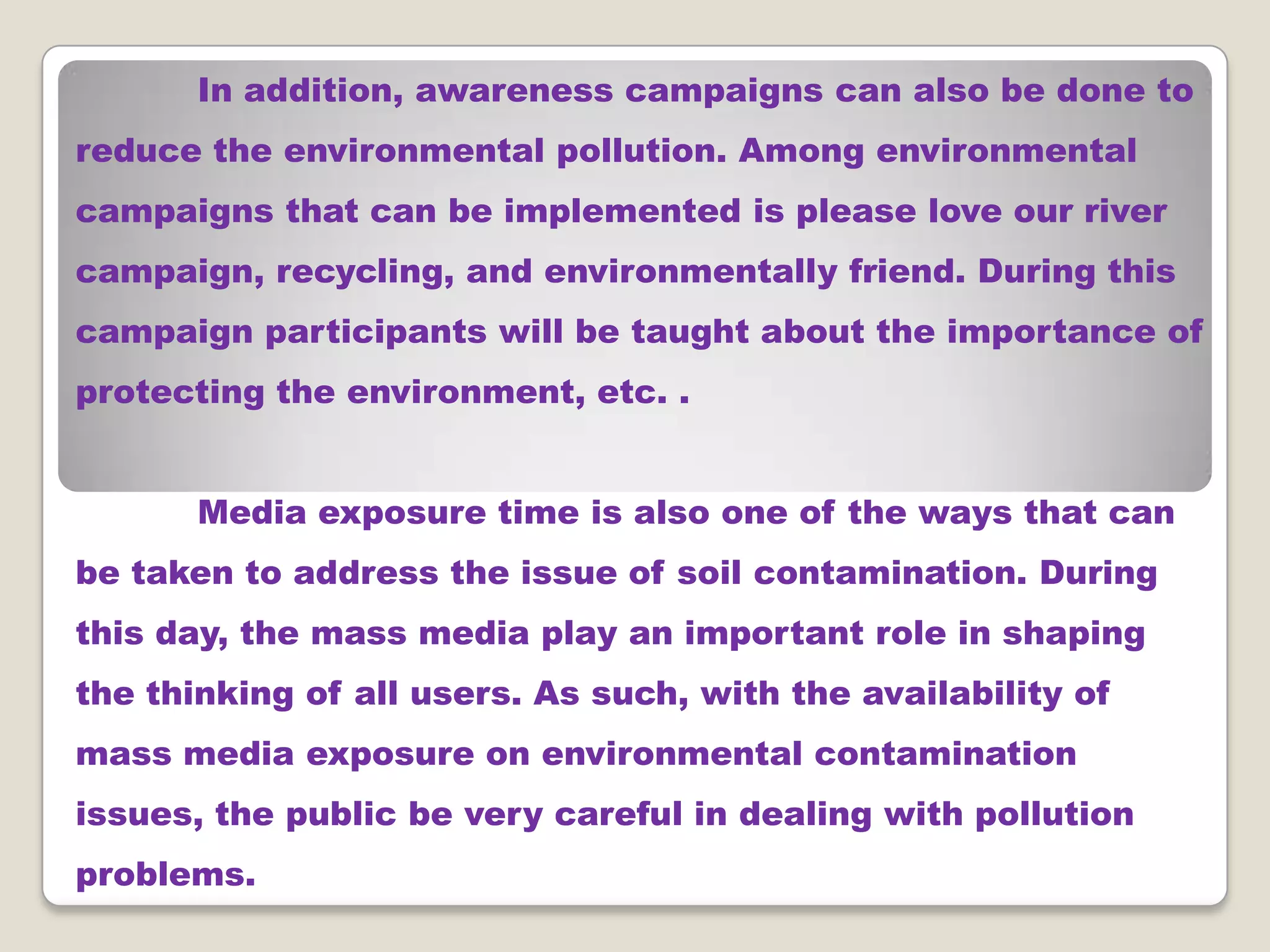 In addition, awareness campaigns can also be done to
reduce the environmental pollution. Among environmental

campaigns that can be implemented is please love our river
campaign, recycling, and environmentally friend. During this
campaign participants will be taught about the importance of
protecting the environment, etc. .
Media exposure time is also one of the ways that can
be taken to address the issue of soil contamination. During

this day, the mass media play an important role in shaping
the thinking of all users. As such, with the availability of
mass media exposure on environmental contamination
issues, the public be very careful in dealing with pollution
problems.

 