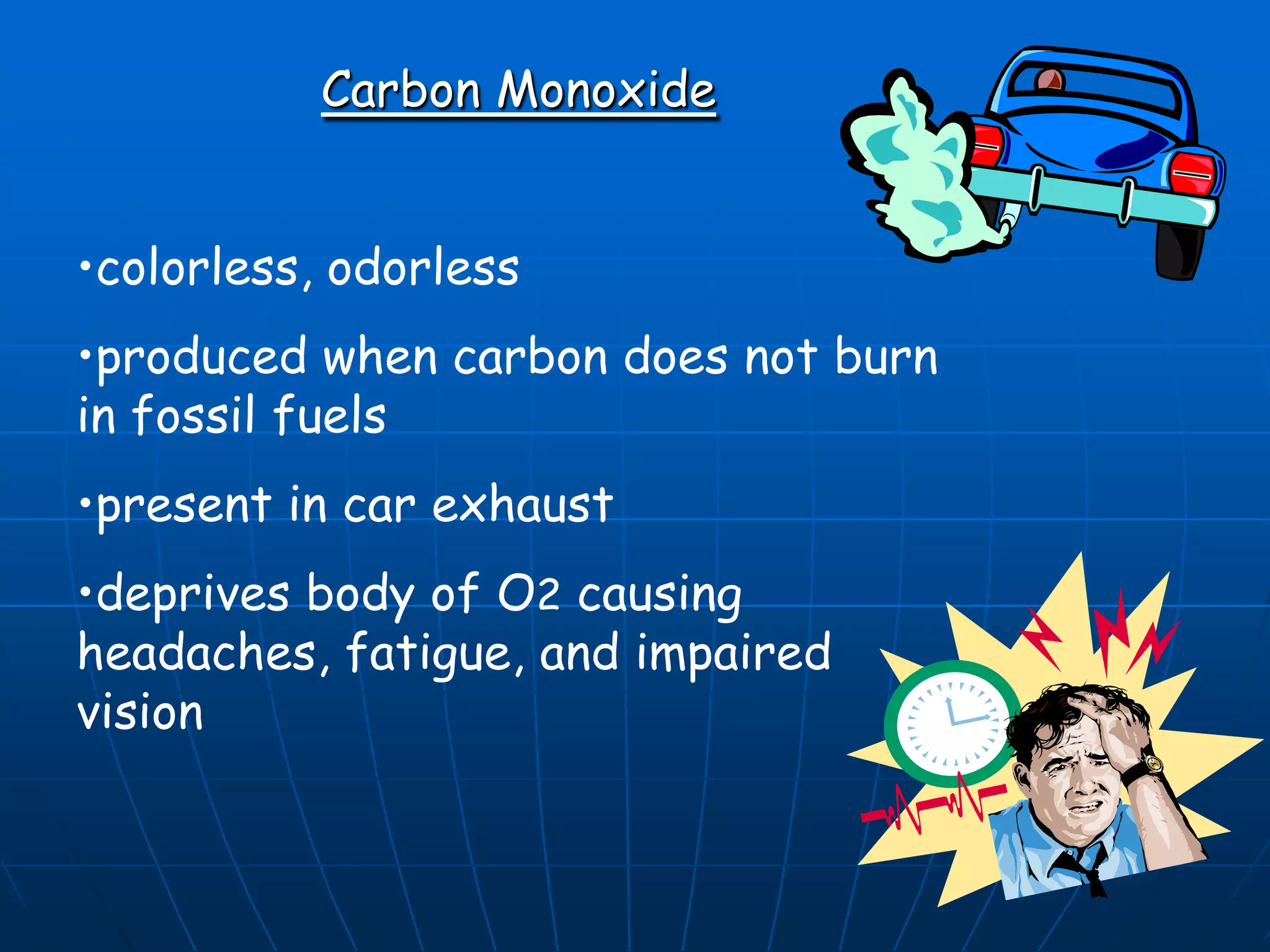 Carbon Monoxide
•colorless, odorless

•produced when carbon does not burn
in fossil fuels
•present in car exhaust
•deprives body of O2 causing
headaches, fatigue, and impaired
vision

 