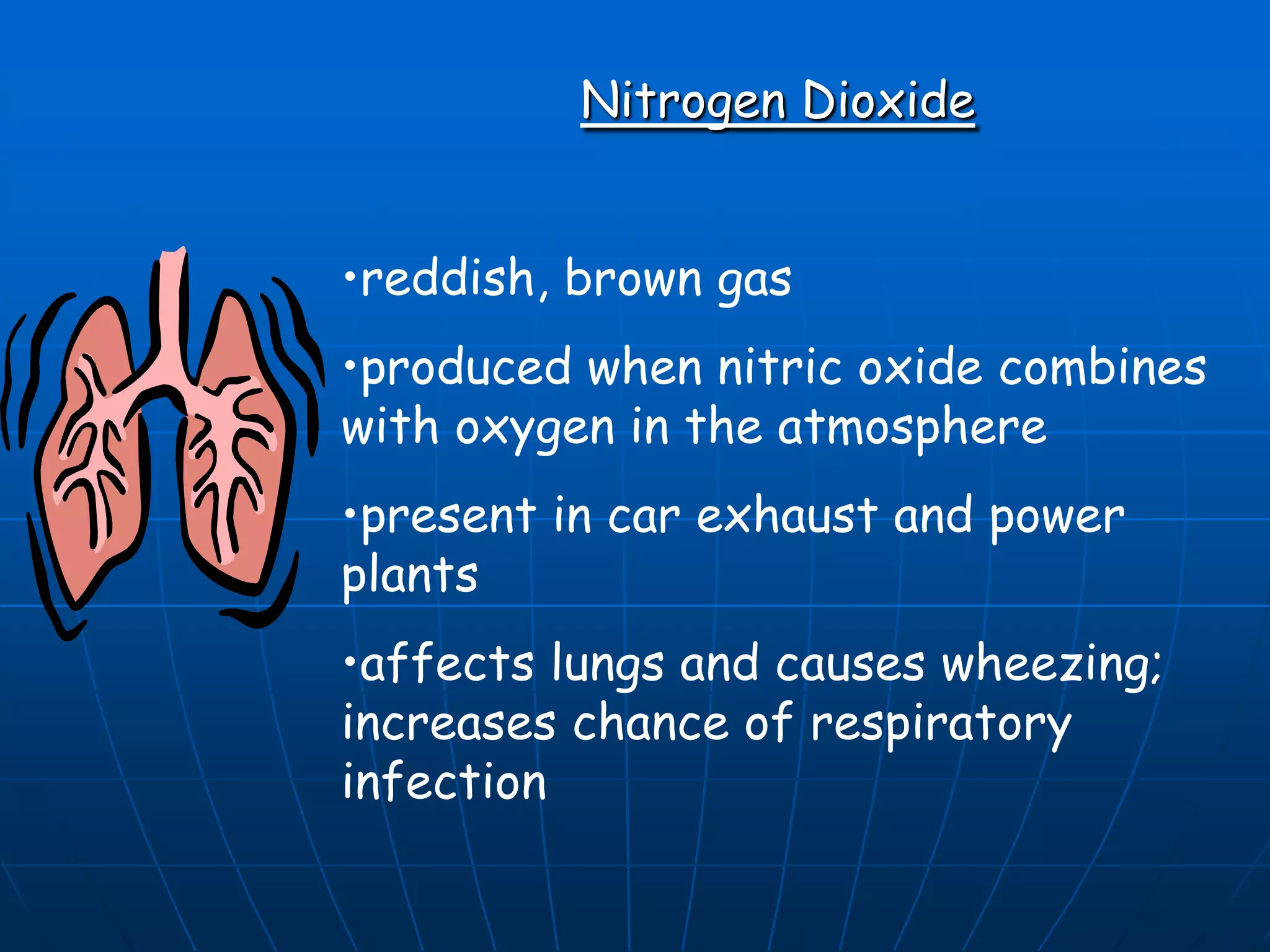 Nitrogen Dioxide
•reddish, brown gas

•produced when nitric oxide combines
with oxygen in the atmosphere
•present in car exhaust and power
plants
•affects lungs and causes wheezing;
increases chance of respiratory
infection

 