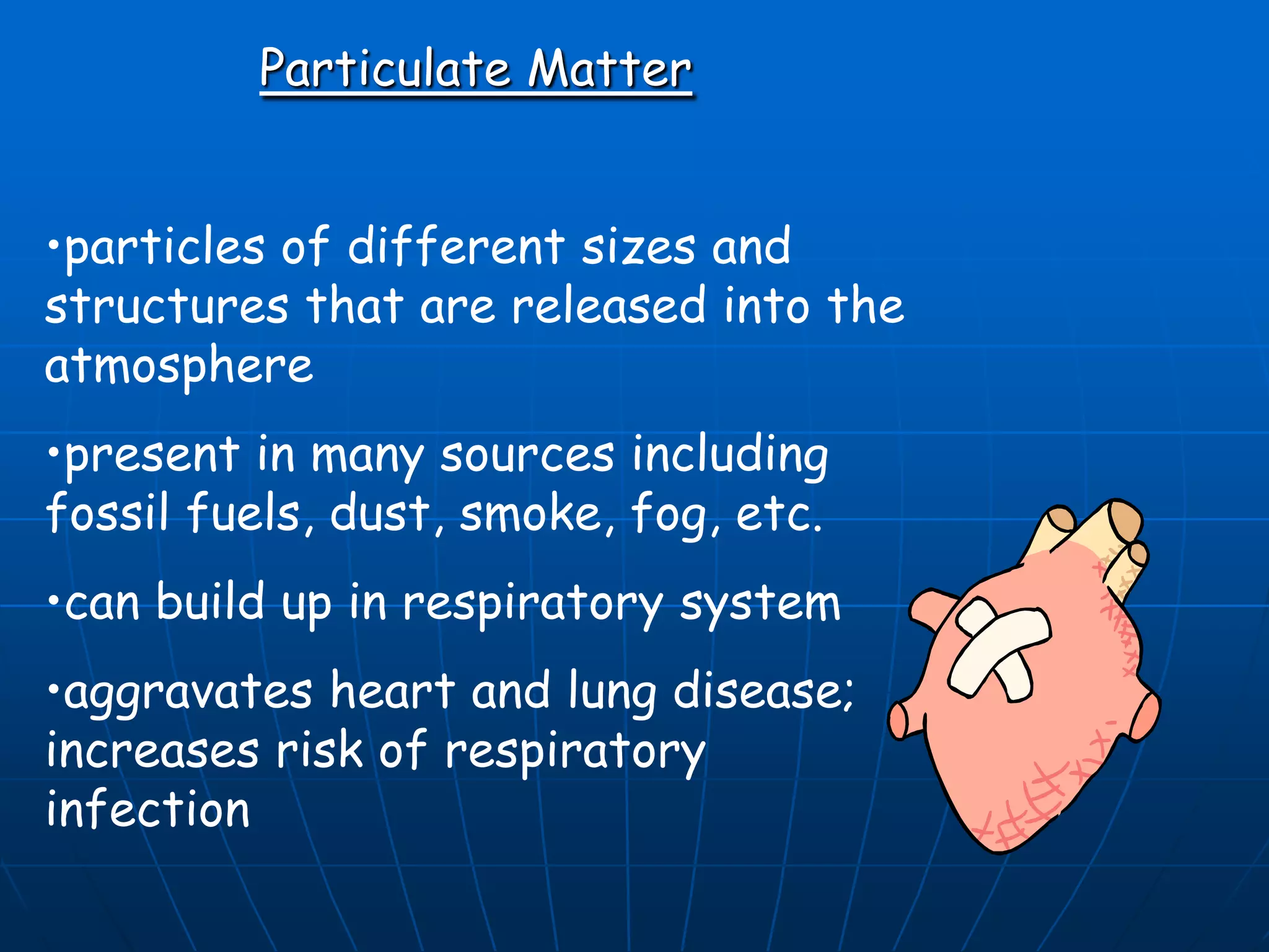 Particulate Matter
•particles of different sizes and
structures that are released into the
atmosphere
•present in many sources including
fossil fuels, dust, smoke, fog, etc.
•can build up in respiratory system
•aggravates heart and lung disease;
increases risk of respiratory
infection

 