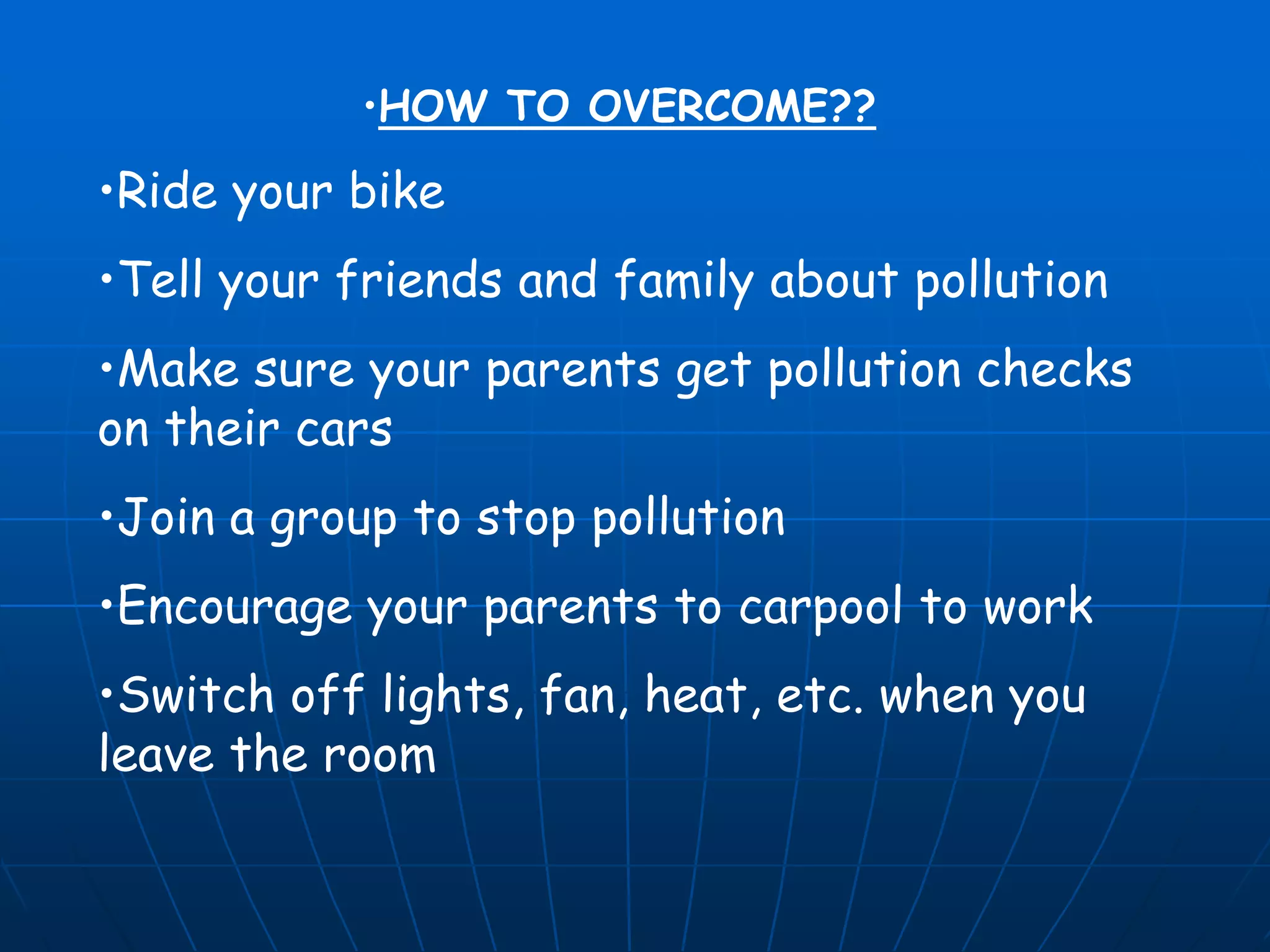 •HOW TO OVERCOME??

•Ride your bike
•Tell your friends and family about pollution

•Make sure your parents get pollution checks
on their cars
•Join a group to stop pollution
•Encourage your parents to carpool to work
•Switch off lights, fan, heat, etc. when you
leave the room

 
