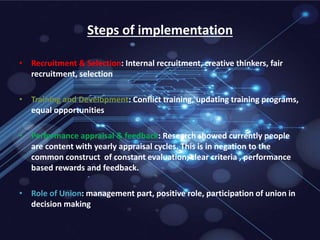 Steps of implementation
• Recruitment & Selection: Internal recruitment, creative thinkers, fair
recruitment, selection
• Training and Development: Conflict training, updating training programs,
equal opportunities
• Performance appraisal & feedback: Research showed currently people
are content with yearly appraisal cycles. This is in negation to the
common construct of constant evaluation, clear criteria , performance
based rewards and feedback.
• Role of Union: management part, positive role, participation of union in
decision making
 