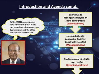 Introduction and Agenda contd..
Rahim (2001):contemporary
view on conflict is that it has
two underlying dimensions, one
dysfunctional and the other
functional or constructive
Conflict & its
Management styles on
socio-demographic
(Individual view)
Linking Authentic
Leadership & Active
Constructive conflict
(Managerial view)
Mediation role of HRM in
org. conflict
(Organizational view)
 