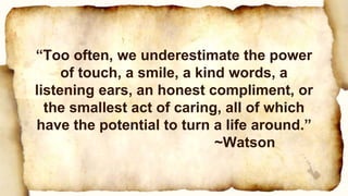“Too often, we underestimate the power
of touch, a smile, a kind words, a
listening ears, an honest compliment, or
the smallest act of caring, all of which
have the potential to turn a life around.”
~Watson
 
