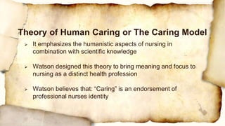  It emphasizes the humanistic aspects of nursing in
combination with scientific knowledge
 Watson designed this theory to bring meaning and focus to
nursing as a distinct health profession
 Watson believes that: “Caring” is an endorsement of
professional nurses identity
Theory of Human Caring or The Caring Model
 