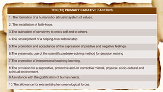 TEN (10) PRIMARY CARATIVE FACTORS
1. The formation of a humanistic- altruistic system of values.
2. The installation of faith-hope.
3.The cultivation of sensitivity to one’s self and to others.
4.The development of a helping-trust relationship
5.The promotion and acceptance of the expression of positive and negative feelings.
6.The systematic use of the scientific problem-solving method for decision making
7.The promotion of interpersonal teaching-learning.
8.The provision for a supportive, protective and /or corrective mental, physical, socio-cultural and
spiritual environment.
9.Assistance with the gratification of human needs.
10.The allowance for existential-phenomenological forces.
 