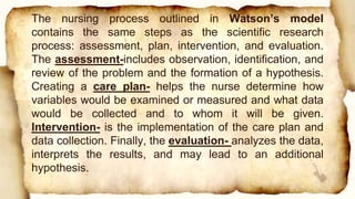 The nursing process outlined in Watson’s model
contains the same steps as the scientific research
process: assessment, plan, intervention, and evaluation.
The assessment-includes observation, identification, and
review of the problem and the formation of a hypothesis.
Creating a care plan- helps the nurse determine how
variables would be examined or measured and what data
would be collected and to whom it will be given.
Intervention- is the implementation of the care plan and
data collection. Finally, the evaluation- analyzes the data,
interprets the results, and may lead to an additional
hypothesis.
 
