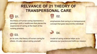 emphasizes that caring is a transpersonal
concept that goes beyond the individual
the theory of human caring represents a
paradigm shift in healthcare that places the
experience of caring at the heart of the
nursing practice.
RELVANCE OF 21 THEORY OF
TRANSPERSONAL CARE
01. 02.
03.
04.
as its core, the theory of human caring for
others- it’s also about caring yourself.
model of caring science helps us to
advance our practice and fulfill our mission
 