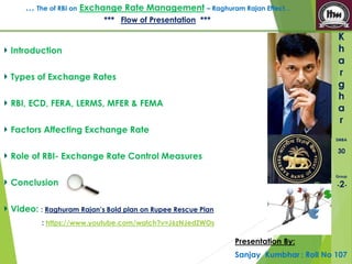 … The of RBI on Exchange Rate Management – Raghuram Rajan Effect… 
K 
h 
a 
r 
g 
h 
a 
r 
SMBA 
30 
Group 
-2- 
*** Flow of Presentation *** 
Introduction 
Types of Exchange Rates 
RBI, ECD, FERA, LERMS, MFER & FEMA 
Factors Affecting Exchange Rate 
Role of RBI- Exchange Rate Control Measures 
Conclusion 
Video: : Raghuram Rajan’s Bold plan on Rupee Rescue Plan 
: https://www.youtube.com/watch?v=J6zNJedZWOs 
Presentation By: 
Sanjay Kumbhar : Roll No 107 
 
