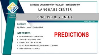 INTEGRANTS:
• SOLEDAD ALCANTARA SUYON
• LUZ ERIKA BUSTINZA PARI
• DIANA CATACORA AGUILAR
• ISABEL MARGARITA CHOQUEHUANCA CONDORI
• OBERTH CASTILLO BORJA
Trujillo – Perú – 2023.
CATHOLIC UNIVERSITY OF TRUJILLO – BENEDICTO XVI
LANGUAGE CENTER
ENGLISH BI – UNIT 2
DOCENTE:
Mg. Marisa Lisseth LEYVA AMAYA
UNIVERSIDAD CATÓLICA DE
TRUJILLO
BENEDICTO XVI
PREDICTIONS
 