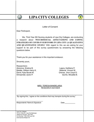 Letter of Consent
Dear Participant,
We, Third Year BS Nursing students of Lipa City Colleges, are conducting
a research about “PSYCHOSOCIAL AFFECTATIONS AND COPING
STRATEGIES OF COVID-19 SURVIVORS IN LIPA CITY (A QUALITATIVE
AND QUANTITATIVE STUDY)” With regard to this we are asking for your
support to be part of this survey questionnaire by answering the following
questions below.
Thank you for your assistance in this important endeavor.
Sincerely yours,
Researchers:
Abrenica, Kristine B. Lajara, Kathlene P.
Batalla, William Harry K. Material, Vincent M.
David, Kyla Nicole M. Orense, Jhon Lloyd O.
Dimaandal, Zyrex P. Quinto, Micaella B.
MRS. TERESA BANDELARIA
RESEARCH ADVISER
______________________________________________________________________
“By signing this, I agree on the conditions that may transpire during the survey.”
____________________________
Respondents’ Name & Signature Date:___________
Lipa City Colleges
10 G.A. Solis St., Lipa City Batangas
Telephone Number: 756-1943
Fax Number: 756-3768 local 300
www.lipacitycolleges.net
 