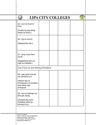 25. I put my trust in
God.
(Inialay ko ang aking
tiwala sa Diyos.)
26. I go to church.
(Nagsisimba ako.)
27. I pray more than
usual.
(Nagdadasal ako ng
higit sa madalas.)
2.2e. Focus on and Venting of Emotions
28. I get upset and let
my emotions out.
(Naiinis ako at
hinahayaan na lumabas
ang aking mga
emosyon)
29. I let my feelings out
through crying.
(Umiiyak ako para
mailabas lahat ng
emosyon ko.)
Lipa City Colleges
10 G.A. Solis St., Lipa City Batangas
Telephone Number: 756-1943
Fax Number: 756-3768 local 300
www.lipacitycolleges.net
 