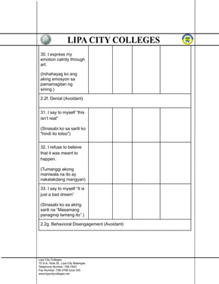 30. I express my
emotion calmly through
art.
(Inihahayag ko ang
aking emosyon sa
pamamagitan ng
sining.)
2.2f. Denial (Avoidant)
31. I say to myself “this
isn’t real”
(Sinasabi ko sa sarili ko
"hindi ito totoo")
32. I refuse to believe
that it was meant to
happen.
(Tumanggi akong
maniwala na ito ay
nakatakdang mangyari)
33. I say to myself “It is
just a bad dream”
(Sinasabi ko sa aking
sarili na “Masamang
panaginip lamang ito”.)
2.2g. Behavioral Disengagement (Avoidant)
Lipa City Colleges
10 G.A. Solis St., Lipa City Batangas
Telephone Number: 756-1943
Fax Number: 756-3768 local 300
www.lipacitycolleges.net
 