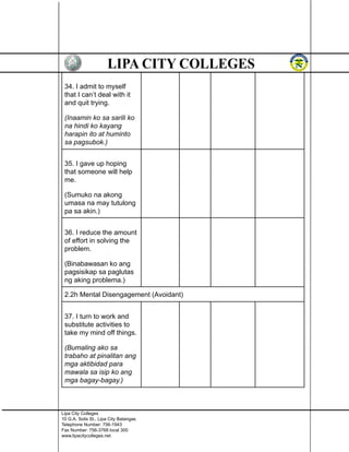 34. I admit to myself
that I can’t deal with it
and quit trying.
(Inaamin ko sa sarili ko
na hindi ko kayang
harapin ito at huminto
sa pagsubok.)
35. I gave up hoping
that someone will help
me.
(Sumuko na akong
umasa na may tutulong
pa sa akin.)
36. I reduce the amount
of effort in solving the
problem.
(Binabawasan ko ang
pagsisikap sa paglutas
ng aking problema.)
2.2h Mental Disengagement (Avoidant)
37. I turn to work and
substitute activities to
take my mind off things.
(Bumaling ako sa
trabaho at pinalitan ang
mga aktibidad para
mawala sa isip ko ang
mga bagay-bagay.)
Lipa City Colleges
10 G.A. Solis St., Lipa City Batangas
Telephone Number: 756-1943
Fax Number: 756-3768 local 300
www.lipacitycolleges.net
 